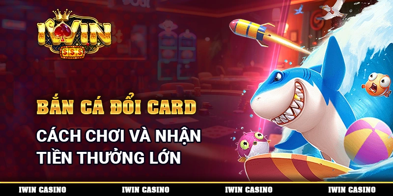 Bắn Cá Đổi Card - Cách Chơi Và Nhận Tiền Thưởng Lớn